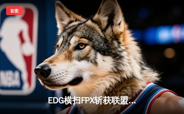 EDG横扫FPX斩获联盟电竞锦标赛春季赛冠军，Viper五杀封神引爆全场