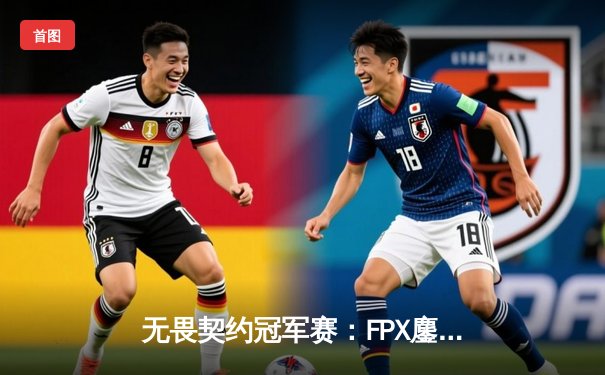 无畏契约冠军赛：FPX鏖战五局力克GEN，中国战队挺进四强创历史