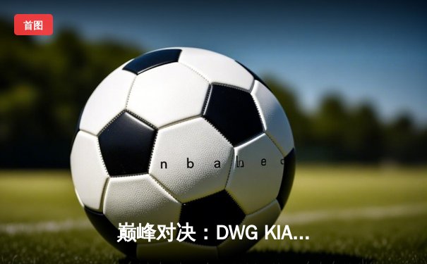 巅峰对决：DWG KIA鏖战五局险胜T1，成功卫冕LCK夏季赛冠军