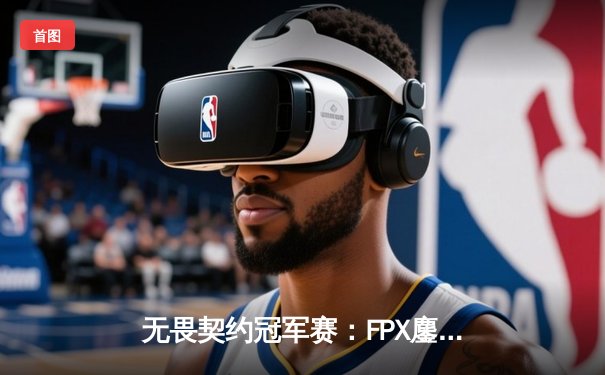 无畏契约冠军赛：FPX鏖战五局力克EDG，中国战队包揽冠亚军创历史