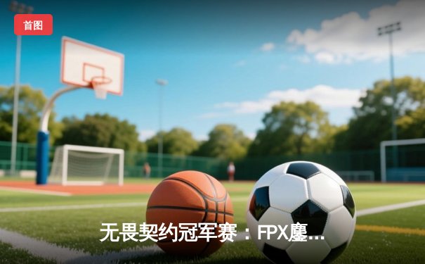 无畏契约冠军赛：FPX鏖战五局险胜PRX，亚洲双雄上演史诗对决