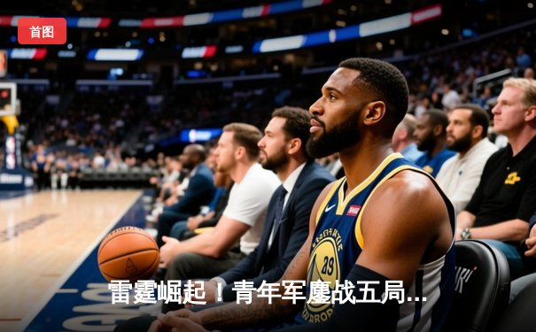 雷霆崛起！青年军鏖战五局力克卫冕冠军，新星亚历山大狂砍41分创纪录